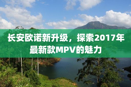长安欧诺新升级，探索2017年最新款MPV的魅力