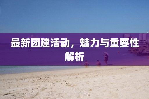 最新团建活动，魅力与重要性解析