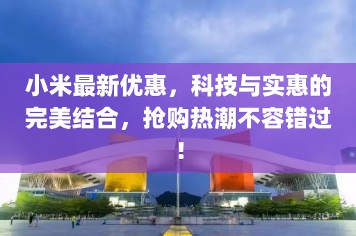 小米最新优惠，科技与实惠的完美结合，抢购热潮不容错过！