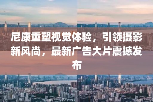 尼康重塑视觉体验，引领摄影新风尚，最新广告大片震撼发布