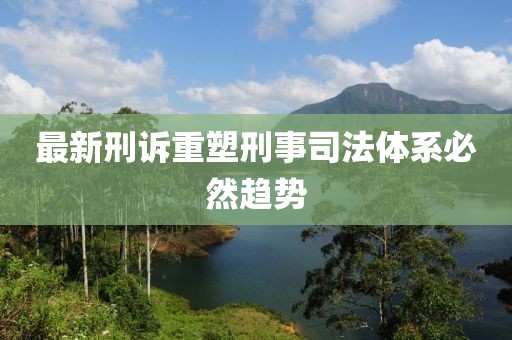 最新刑诉重塑刑事司法体系必然趋势