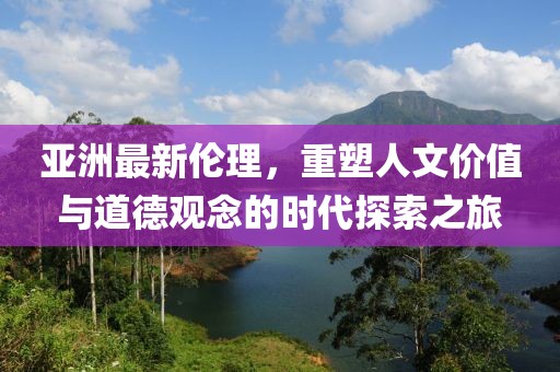 亚洲最新伦理，重塑人文价值与道德观念的时代探索之旅