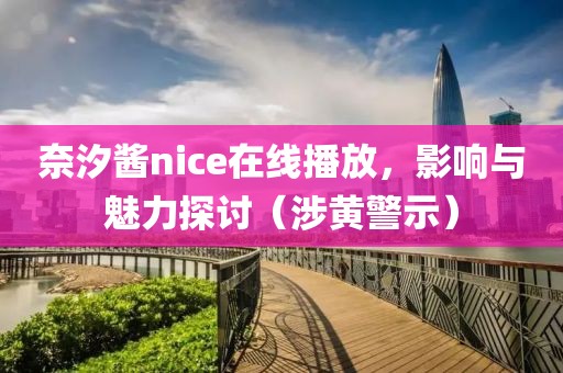 奈汐酱nice在线播放，影响与魅力探讨（涉黄警示）