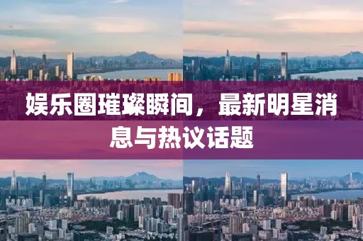 娱乐圈璀璨瞬间，最新明星消息与热议话题