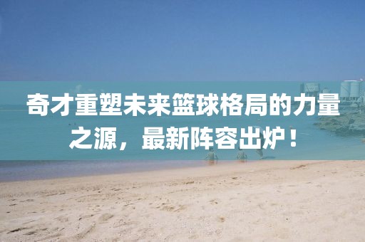 奇才重塑未来篮球格局的力量之源，最新阵容出炉！