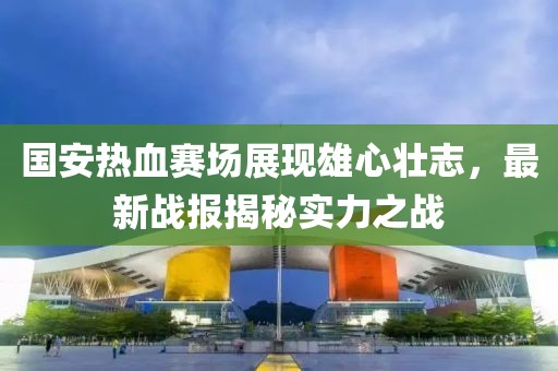 国安热血赛场展现雄心壮志，最新战报揭秘实力之战