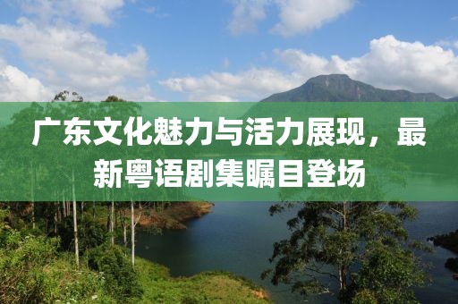 广东文化魅力与活力展现，最新粤语剧集瞩目登场