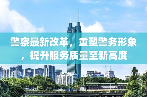 警察最新改革，重塑警务形象，提升服务质量至新高度