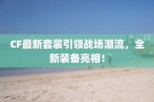CF最新套装引领战场潮流，全新装备亮相！