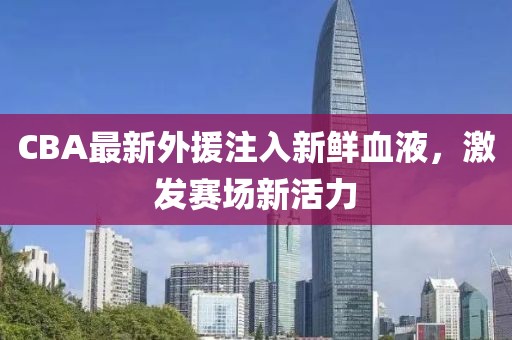 CBA最新外援注入新鲜血液，激发赛场新活力