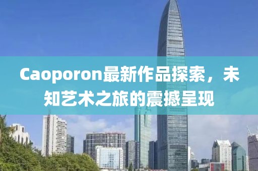 Caoporon最新作品探索，未知艺术之旅的震撼呈现