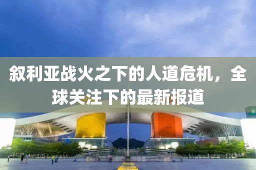 叙利亚战火之下的人道危机，全球关注下的最新报道