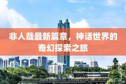 非人哉最新篇章，神话世界的奇幻探索之旅