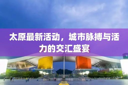 太原最新活动，城市脉搏与活力的交汇盛宴