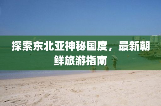 探索东北亚神秘国度，最新朝鲜旅游指南