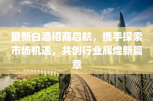 最新白酒招商启航，携手探索市场机遇，共创行业辉煌新篇章
