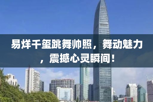 易烊千玺跳舞帅照，舞动魅力，震撼心灵瞬间！