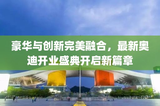 豪华与创新完美融合，最新奥迪开业盛典开启新篇章