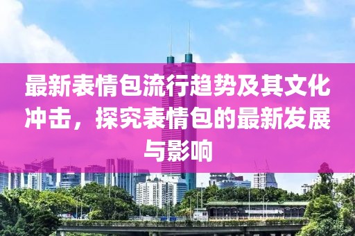 最新表情包流行趋势及其文化冲击，探究表情包的最新发展与影响