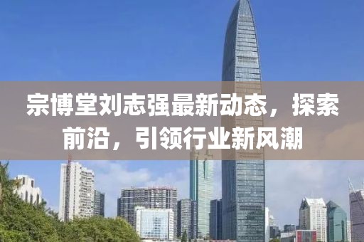 宗博堂刘志强最新动态，探索前沿，引领行业新风潮