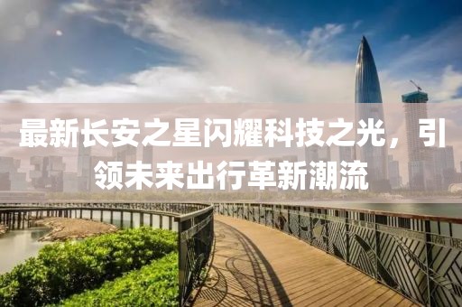 最新长安之星闪耀科技之光，引领未来出行革新潮流