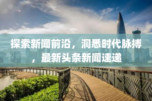 探索新闻前沿，洞悉时代脉搏，最新头条新闻速递