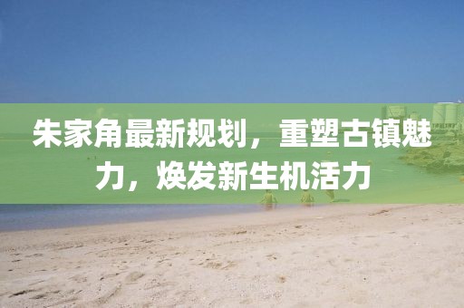 朱家角最新规划，重塑古镇魅力，焕发新生机活力