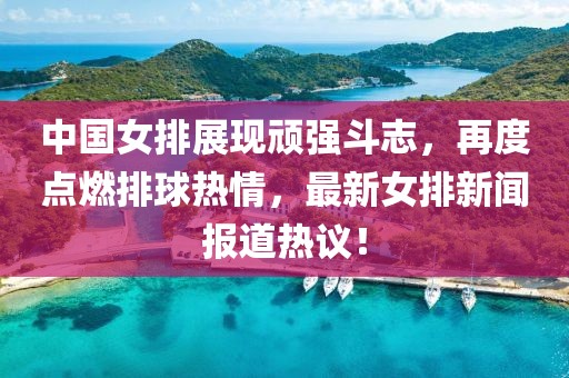 中国女排展现顽强斗志，再度点燃排球热情，最新女排新闻报道热议！