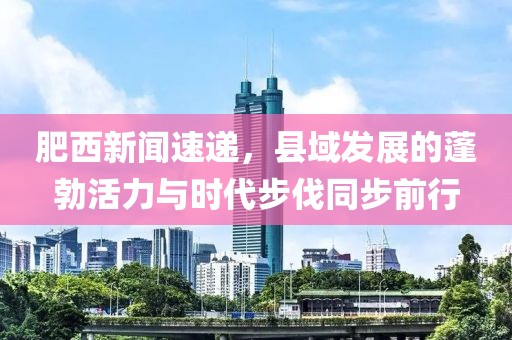 肥西新闻速递，县域发展的蓬勃活力与时代步伐同步前行
