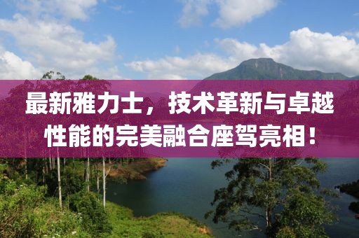 最新雅力士，技术革新与卓越性能的完美融合座驾亮相！