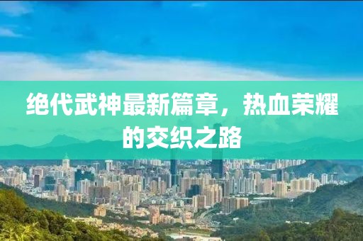 绝代武神最新篇章，热血荣耀的交织之路