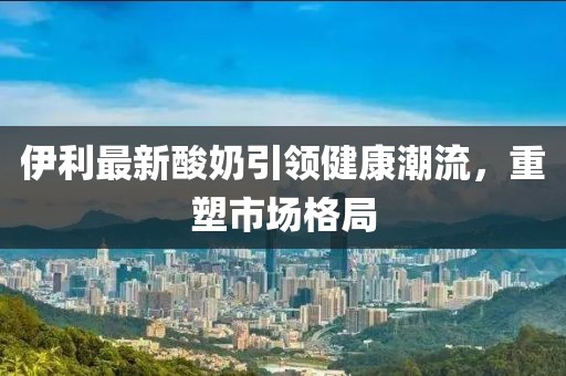 伊利最新酸奶引领健康潮流，重塑市场格局