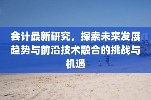 会计最新研究，探索未来发展趋势与前沿技术融合的挑战与机遇