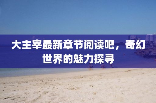 大主宰最新章节阅读吧，奇幻世界的魅力探寻