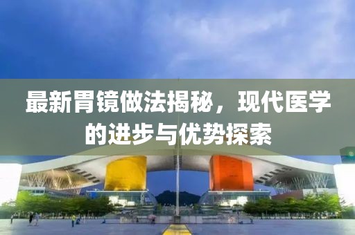 最新胃镜做法揭秘，现代医学的进步与优势探索