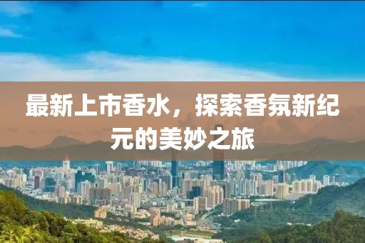最新上市香水，探索香氛新纪元的美妙之旅