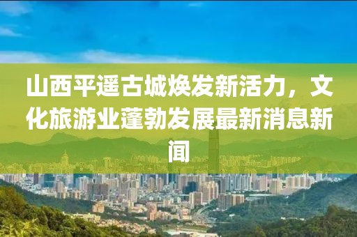 山西平遥古城焕发新活力，文化旅游业蓬勃发展最新消息新闻