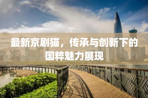 最新京剧猫，传承与创新下的国粹魅力展现