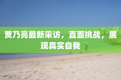 贾乃亮最新采访，直面挑战，展现真实自我