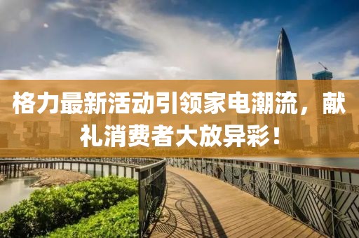 格力最新活动引领家电潮流，献礼消费者大放异彩！