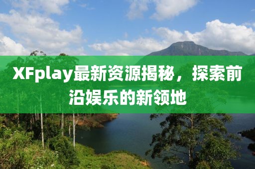 XFplay最新资源揭秘，探索前沿娱乐的新领地