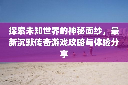 探索未知世界的神秘面纱，最新沉默传奇游戏攻略与体验分享