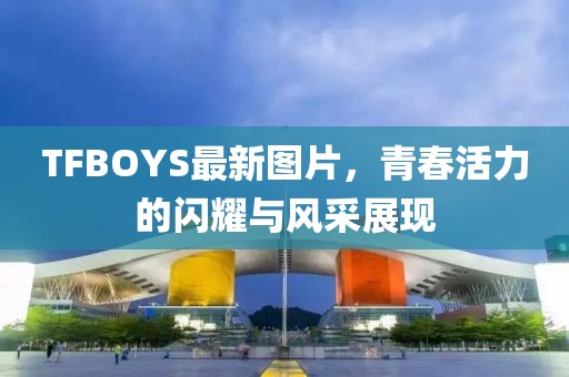 TFBOYS最新图片，青春活力的闪耀与风采展现