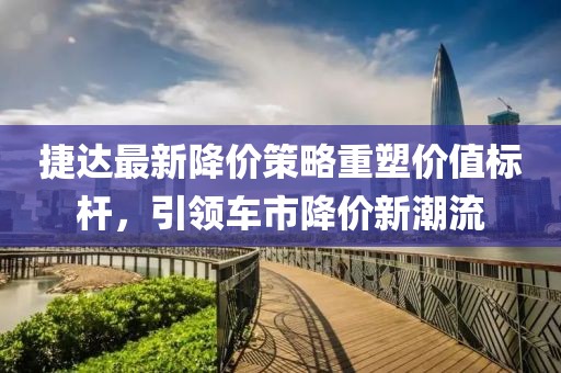 捷达最新降价策略重塑价值标杆，引领车市降价新潮流