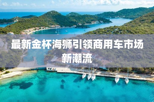 最新金杯海狮引领商用车市场新潮流