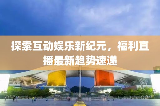 探索互动娱乐新纪元，福利直播最新趋势速递