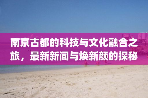 南京古都的科技与文化融合之旅，最新新闻与焕新颜的探秘