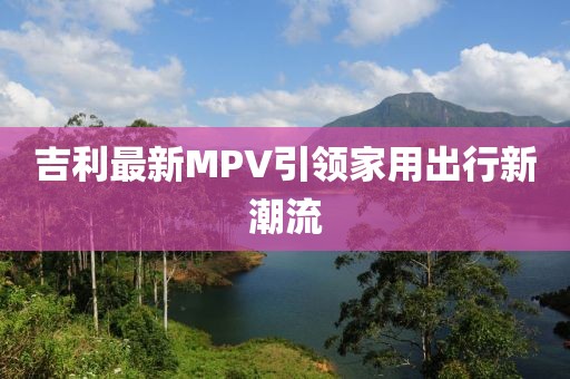 吉利最新MPV引领家用出行新潮流