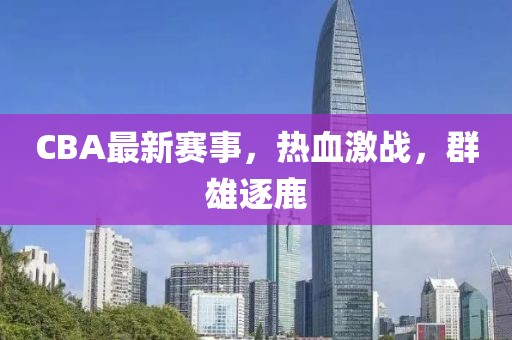 CBA最新赛事，热血激战，群雄逐鹿