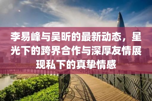 李易峰与吴昕的最新动态，星光下的跨界合作与深厚友情展现私下的真挚情感
